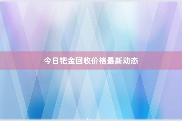 今日钯金回收价格最新动态